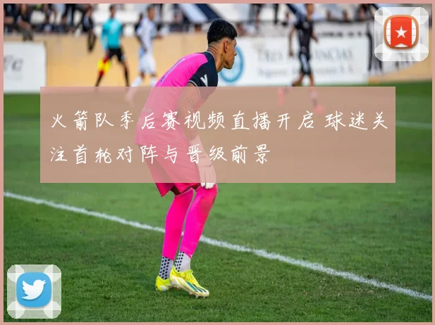 火箭队季后赛视频直播开启 球迷关注首轮对阵与晋级前景