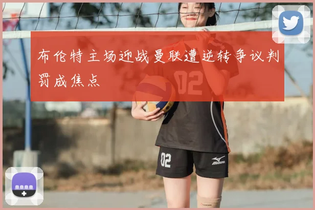 布伦特主场迎战曼联遭逆转争议判罚成焦点