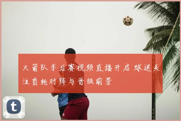 火箭队季后赛视频直播开启 球迷关注首轮对阵与晋级前景