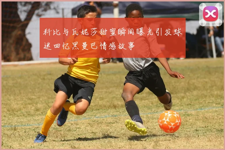 科比与瓦妮莎甜蜜瞬间曝光引发球迷回忆黑曼巴情感故事