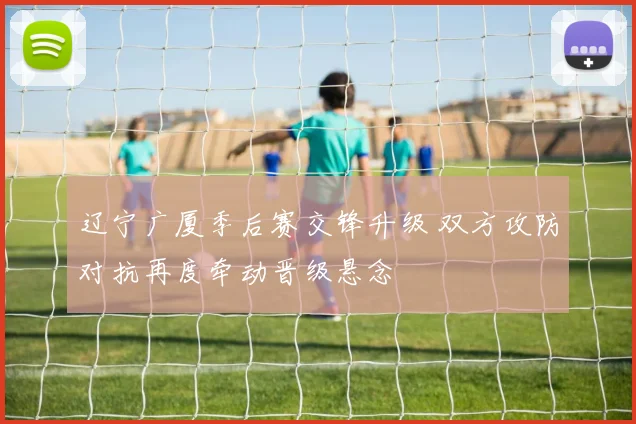 辽宁广厦季后赛交锋升级 双方攻防对抗再度牵动晋级悬念