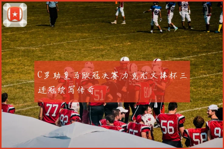 C罗助皇马欧冠决赛力克尤文捧杯三连冠续写传奇