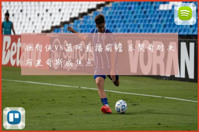 独行侠vs篮网直播前瞻 东契奇对决布里奇斯成焦点