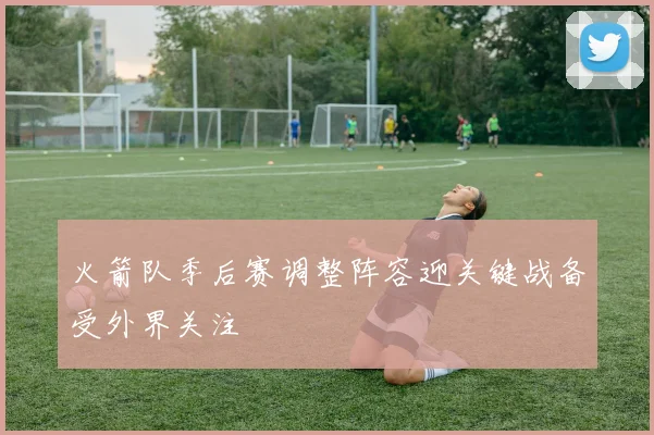 火箭队季后赛调整阵容迎关键战备受外界关注