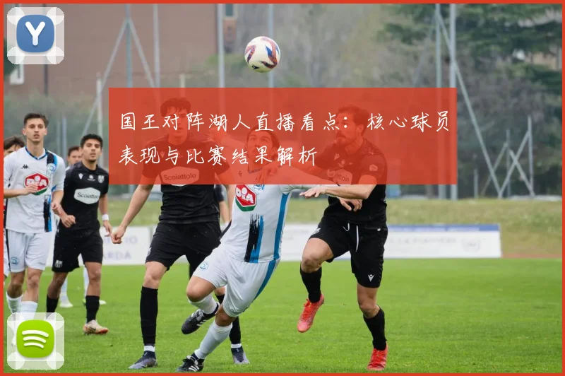 国王对阵湖人直播看点：核心球员表现与比赛结果解析