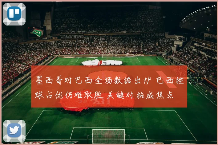 墨西哥对巴西全场数据出炉 巴西控球占优仍难取胜 关键对抗成焦点