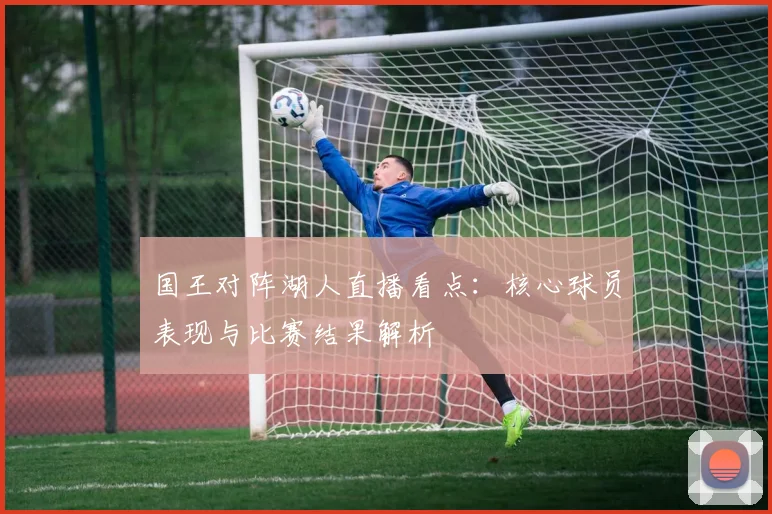 国王对阵湖人直播看点：核心球员表现与比赛结果解析