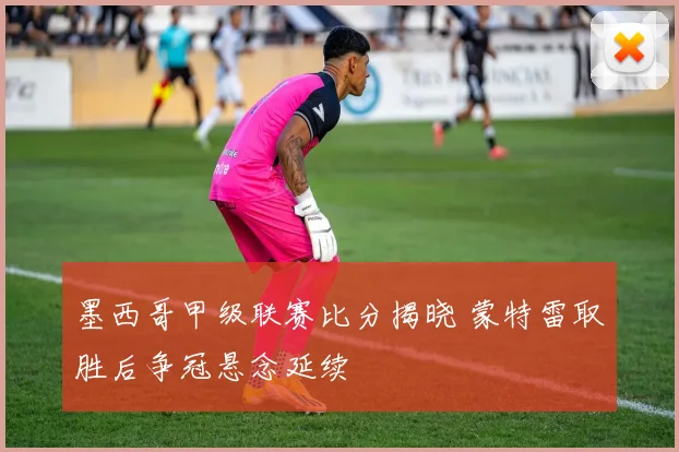 墨西哥甲级联赛比分揭晓 蒙特雷取胜后争冠悬念延续