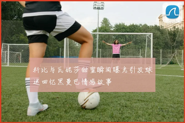 科比与瓦妮莎甜蜜瞬间曝光引发球迷回忆黑曼巴情感故事