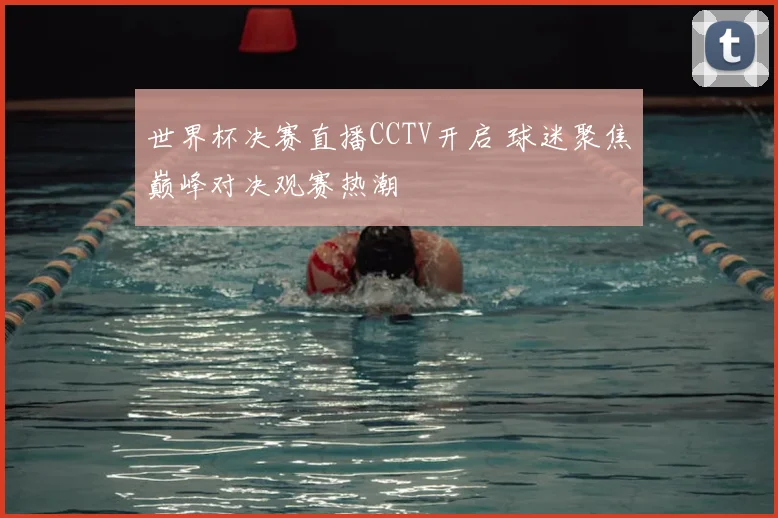 世界杯决赛直播CCTV开启 球迷聚焦巅峰对决观赛热潮