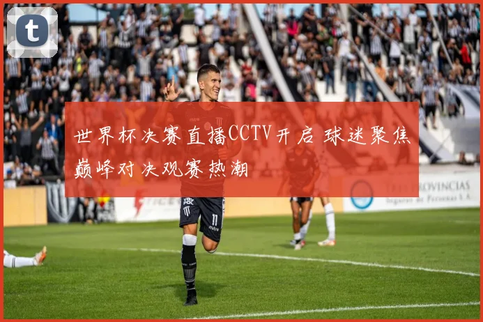 世界杯决赛直播CCTV开启 球迷聚焦巅峰对决观赛热潮