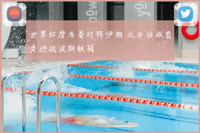 世界杯摩洛哥对阵伊朗 北非劲旅首秀迎战波斯铁骑