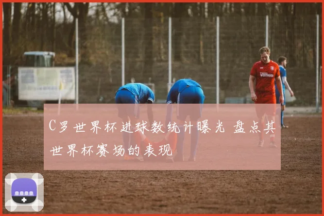 C罗世界杯进球数统计曝光 盘点其世界杯赛场的表现
