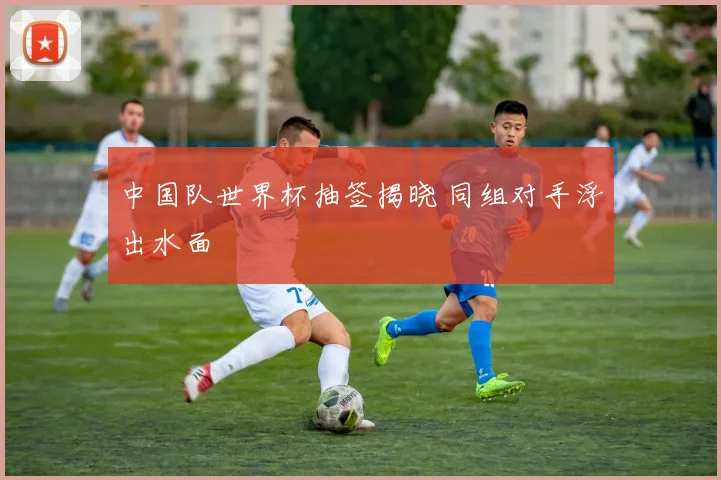 中国队世界杯抽签揭晓 同组对手浮出水面